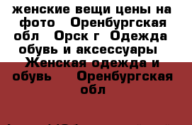 женские вещи цены на фото - Оренбургская обл., Орск г. Одежда, обувь и аксессуары » Женская одежда и обувь   . Оренбургская обл.